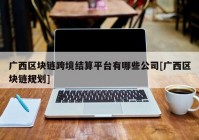 广西区块链跨境结算平台有哪些公司[广西区块链规划]